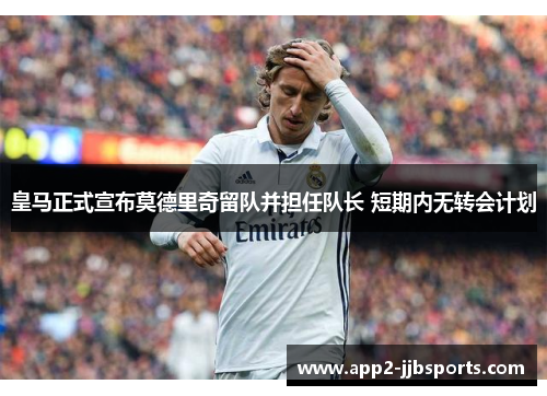皇马正式宣布莫德里奇留队并担任队长 短期内无转会计划 皇马正式宣布莫德里奇留队并担任队长 短期内无转会计划